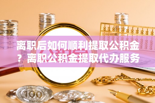 开远离职后如何顺利提取公积金？离职公积金提取代办服务帮你搞定！